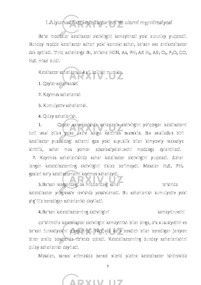 1.Alyumosilikat katalizatorlari va ularni regenirasiyasi Ba’zi moddalar katalizator aktivligini kamaytiradi yoki butunlay yuqotadi. Bunday modda katalizator zahari yoki kontakt zahar, ba’zan esa antikatalizator deb aytiladi. Tiniq zaharlarga Br, birikma HCN, As, PH 3 AS H 3 , AS 2 O 3 , P 2 O 5, CO, H 2 S. misol buldi. Katalizator zaharlanishi 4 xil bo`lishi mumkin. 1. Qaytar zaharlanish. 2. Kaytmas zaharlanish 3. Kumulyativ zaharlanish. 4. Qulay zaharlanish. 1. Qaytar zaharlanishda zaharlanib aktivligini yo’qotgan katalizatorni turli usul bilan yana aktiv holga keltirish mumkin. Bu usulladan biri katalizator yuzasidagi zaharni gaz yoki suyuklik bilan kimyoviy reakstiya kiritilib, zahar mas yomon adsorbstiyalanuvchi moddaga aylantirladi. 2. Kaytmas zaharlanishida zahar katalizator aktivligini yuqotadi. Zahar langan katatalizatorning aktivligini tiklab bo’lmaydi. Masalan H 2 S, PH 3 gazlari ko’p katalizatorlarni kaytmas zaharlaydi. 3.Ba’zan reagentdagi oz miqdoridagi zahar ta’sirida katatalizator progressiv ravishda passivlanadi. Bu zaharlanish kumulyativ yoki yig`ilib boradigan zaharlanish deyiladi. 4.Ba’zan katatalizatorning aktivligini kamaytiruvchi qo’shimcha katatalizator aktivligini kamaytirish bilan birga, o’z xususiyatini va ba’zan funkstiyasini o`zgartiradi. Natijada ko’p bosqich bilan boradigan jarayon biror oraliq bosqichda to’xtab qoladi. Katatalizatorning bunday zaharlanishini qulay zaharlanish deyiladi. Masalan, benzol eritmasida benzol xlorid platina katataltzator ishtirokida 2 