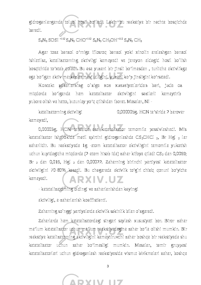 gidrogenlanganda toluol hosil bo’ladi. Lekin bu reakstiya bir nechta bosqichda beradi. S 6 N 5 SOSI +112 S 6 N 5 CHO +112 S 6 N 5 CH 2 OH +112 S 6 N 5 CH 3 Agar toza benzol o’rniga iflosroq benzol yoki xinolin aralashgan benzol ishlatilsa, katalizatorning aktivligi kamayadi va jarayon aldegid hosil bo`lish bosqichida to’xtab qoladi. Bu esa yuzani bir jinsli bo’lmasdan , turlicha aktivlikga ega bo’lgan aktiv markazlar mavjudligini, yuzani ko’p jinsligini ko’rsatadi. Kontakt zaharlarning o`ziga xos xususiyatlaridan beri, juda oz miqdorda bo’lganda ham katatalizator aktivligini sezilarli kamaytirib yubora olish va hatto, butunlay yo’q qilishdan iborat. Masalan, NI - katalizatorning aktivligi 0,000005g. HCN ta’sirida 2 barovar kamayadi, 0,00003g. HCN ta’sirida esa katatalizator tamomila passivlashadi. Mis katatalizator ishtirokida metil spirtini gidrogenlashda CS 2 CHCl 2 , Br Hgl 2 lar zaharlidir. Bu reakstiyada 1g -atom katatalizator aktivligini tamomila yukotish uchun kuyidagicha miqdorda (2-atom hisob ida) zahar kifoya qiladi CS 2 dan 0,0069; Br 2 dan 0,016, Hgl 2 dan 0,00022. Zaharning birinchi partiyasi katatalizator aktivligini 70-80% kesadi. Bu chegarada aktivlik to’g`ri chiziq qonuni bo’yicha kamayadi. - katatalizatorning oldingi va zaharlanishdan keyingi aktivligi, a-zaharlanish koeffistienti. Zaharning so`nggi partiyalarda aktivlik sekinlik bilan o`zgaradi. Zaharlarda ham katatalizatordagi singari saylash xususiyati bor. Biror zahar ma’lum katatalizator uchun ma’lum reakstiyadagina zahar bo’la olishi mumkin. Bir reakstiya katalizatorning aktivligini kamaytiruvchi zahar boshqa bir reakstiyada shu katatalizator uchun zahar bo’lmasligi mumkin. Masalan, temir gruppasi katatalizatorlari uchun gidrogenlash reakstiyasida vismut birikmalari zahar, boshqa 3 