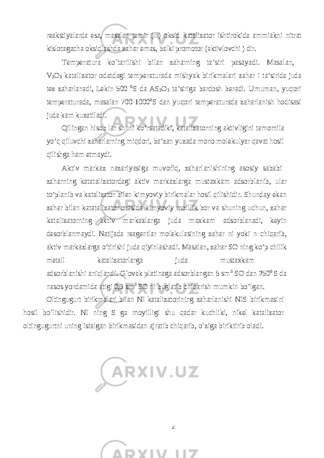 reakstiyalarda esa, masalan temir (II) oksid katalizator ishtirokida ammiakni nitrat kislotagacha oksidlashda zahar emas, balki promotor (aktivlovchi ) dir. Temperatura ko`tarilishi bilan zaharning ta’siri pasayadi. Masalan, V 2 O 5 katalizator odatdagi temperaturada mishyak birikmalari zahar i ta’sirida juda tez zaharlanadi, Lekin 500 0 S da AS 2 O 3 ta’siriga bardosh beradi. Umuman, yuqori temperaturada, masalan 700-1000 0 S dan yuqori temperaturada zaharlanish hodisasi juda kam kuzatiladi. Qilingan hisob lar shuni ko’rsatadiki, katalizatorning aktivligini tamomila yo’q qiluvchi zaharlarning miqdori, ba’zan yuzada mono molekulyar qavat hosil qilishga ham etmaydi. Aktiv markaz nazariyasiga muvofiq, zaharlanishining asosiy sababi zaharning katatalizatordagi aktiv markazlarga mustaxkam adsorblanib, ular to’planib va katalizator bilan kimyoviy birikmalar hosil qilishidir. Shunday ekan zahar bilan katatalizator orasida kimyoviy moillik bor va shuning uchun, zahar katalizatorning aktiv markazlarga juda maxkam adsorblanadi, keyin desorblanmaydi. Natijada reagentlar molekulasining zahar ni yoki n chiqarib, aktiv markazlarga o’tirishi juda qiyinlashadi. Masalan, zahar SO ning ko’p chilik metall katalizatorlarga juda mustaxkam adsorblanishi aniqlandi. G`ovak platinaga adsorblangan 5 sm 3 SO dan 250 0 S da nasos yordamida atigi 0,3 sm 3 SO ni buglatib chiqarish mumkin bo’lgan. Oltingugurt birikmalari bilan NI katalizatorining zaharlanishi NIS birikmasini hosil bo`lishidir. NI ning S ga moyilligi shu qadar kuchliki, nikel katalizator oltingugurtni uning istalgan birikmasidan ajratib chiqarib, o`ziga biriktirib oladi. 4 