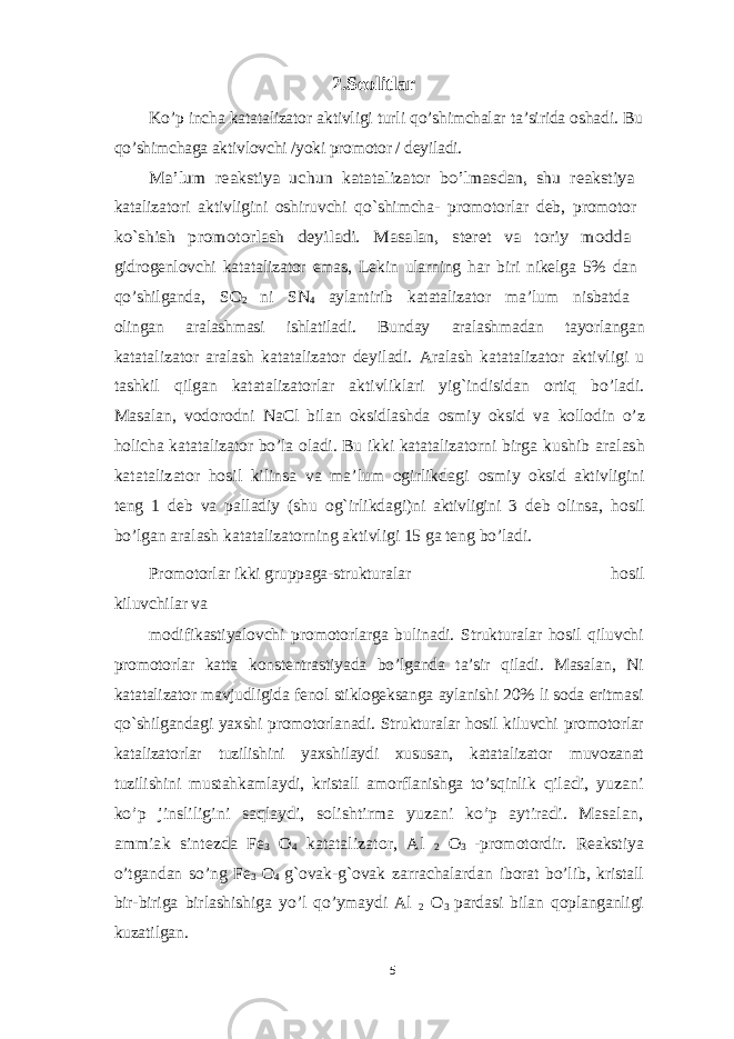 2.Seolitlar Ko’p incha katatalizator aktivligi turli qo’shimchalar ta’sirida oshadi. Bu qo’shimchaga aktivlovchi /yoki promotor / deyiladi. Ma’lum reakstiya uchun katatalizator bo’lmasdan, shu reakstiya katalizatori aktivligini oshiruvchi qo`shimcha- promotorlar deb, promotor ko`shish promotorlash deyiladi. Masalan, steret va toriy modda gidrogenlovchi katatalizator emas, Lekin ularning har biri nikelga 5% dan qo’shilganda, SO 2 ni SN 4 aylantirib katatalizator ma’lum nisbatda olingan aralashmasi ishlatiladi. Bunday aralashmadan tayorlangan katatalizator aralash katatalizator deyiladi. Aralash katatalizator aktivligi u tashkil qilgan katatalizatorlar aktivliklari yig`indisidan ortiq bo’ladi. Masalan, vodorodni NaCl bilan oksidlashda osmiy oksid va kollodin o’z holicha katatalizator bo’la oladi. Bu ikki katatalizatorni birga kushib aralash katatalizator hosil kilinsa va ma’lum ogirlikdagi osmiy oksid aktivligini teng 1 deb va palladiy (shu og`irlikdagi)ni aktivligini 3 deb olinsa, hosil bo’lgan aralash katatalizatorning aktivligi 15 ga teng bo’ladi. Promotorlar ikki gruppaga-strukturalar hosil kiluvchilar va modifikastiyalovchi promotorlarga bulinadi. Strukturalar hosil qiluvchi promotorlar katta konstentrastiyada bo’lganda ta’sir qiladi. Masalan, Ni katatalizator mavjudligida fenol stiklogeksanga aylanishi 20% li soda eritmasi qo`shilgandagi yaxshi promotorlanadi. Strukturalar hosil kiluvchi promotorlar katalizatorlar tuzilishini yaxshilaydi xususan, katatalizator muvozanat tuzilishini mustahkamlaydi, kristall amorflanishga to’sqinlik qiladi, yuzani ko’p jinsliligini saqlaydi, solishtirma yuzani ko’p aytiradi. Masalan, ammiak sintezda Fe 3 O 4 katatalizator, Al 2 O 3 - promotordir. Reakstiya o’tgandan so’ng Fe 3 O 4 g`ovak-g`ovak zarrachalardan iborat bo’lib, kristall bir-biriga birlashishiga yo’l qo’ymaydi Al 2 O 3 pardasi bilan qoplanganligi kuzatilgan. 5 