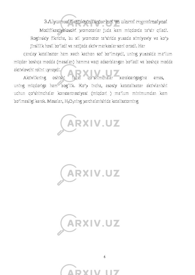 3.Alyumosilikat katalizatorlari va ularni regenirasiyasi Modifikastiyalovchi promotorlar juda kam miqdorda ta’sir qiladi. Roginskiy fikricha, bu xil promotor ta’sirida yuzada ximiyaviy va ko’p jinslilik hosil bo’ladi va natijada aktiv markazlar soni ortadi. Har qanday katalizator ham xech kachon sof bo’lmaydi, uning yuzasida ma’lum miqdor boshqa modda (masalan) hamma vaqt adsorblangan bo’ladi va boshqa modda aktivlovchi rolini uynaydi. Aktivlikning oshishi faqat qo’shimchalar xarakterigagina emas, uning miqdoriga ham bog`lik. Ko’p incha, asosiy katatalizator aktivlanishi uchun qo’shimchalar konstentrastiyasi (miqdori ) ma’lum minimumdan kam bo’lmasligi kerak. Masalan, H 2 O 2 ning parchalanishida katalizatorning 6 