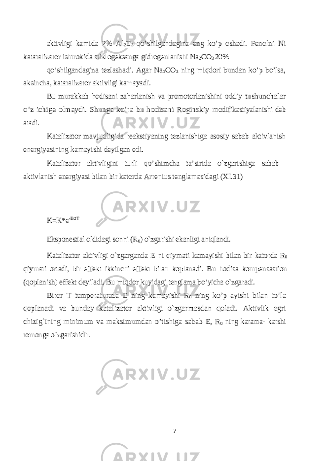 aktivligi kamida 2% Al 2 O 3 qo’shilgandagina eng ko’p oshadi. Fenolni Ni katatalizator ishtrokida stiklogeksanga gidrogenlanishi Na 2 CO 3 20% qo’shilgandagina tezlashadi. Agar Na 2 CO 3 ning miqdori bundan ko’p bo’lsa, aksincha, katatalizator aktivligi kamayadi. Bu murakkab hodisani zaharlanish va promotorlanishini oddiy tushunchalar o’z ichiga olmaydi. Shunga ko’ra bu hodisani Roginskiy modifikastiyalanishi deb atadi. Katalizator mavjudligida reakstiyaning tezlanishiga asosiy sabab aktivlanish energiyasining kamayishi deyilgan edi. Katalizator aktivligini turli qo’shimcha ta’sirida o`zgarishiga sabab aktivlanish energiyasi bilan bir katorda Arrenius tenglamasidagi (XI.31) K=K*e -E/2T Eksponestial oldidagi sonni (R 0 ) o`zgarishi ekanligi aniqlandi. Katalizator aktivligi o`zgarganda E ni qiymati kamayishi bilan bir katorda R 0 qiymati ortadi, bir effekt ikkinchi effekt bilan koplanadi. Bu hodisa kompensastion (qoplanish) effekt deyiladi. Bu miqdor kuyidagi tenglama bo’yicha o`zgaradi. Biror T temperaturada E ning kamayishi R 0 ning ko’p ayishi bilan to’la qoplanadi va bunday katalizator aktivligi o`zgarmasdan qoladi. Aktivlik egri chizig`ining minimum va maksimumdan o’tishiga sabab E, R 0 ning karama- karshi tomonga o`zgarishidir. 7 