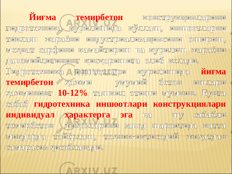 Йиғма темирбетон конструкцияларини гидротехника қурилишида қўллаш, иншоотларни тиклаш жараёни индустриализациясини ошириш, меҳнат сарфини камайтириш ва қурилиш жараёни давомийлигининг қисқаришига олиб келади. Гидротехника иншоотлари қурилишида йиғма темирбетон ҳажми умумий бетон ишлари ҳажмининг 10-12% ташкил этиши мумкин. Бунга сабаб гидротехника иншоотлари конструкциялари индивидуал ҳарактерга эга ва шу сабабли темирбетон жиҳозларини завод шароитида катта миқдорда тайёрлаш, техник-иқтисодий жиҳатдан самарасиз ҳисобланади. 