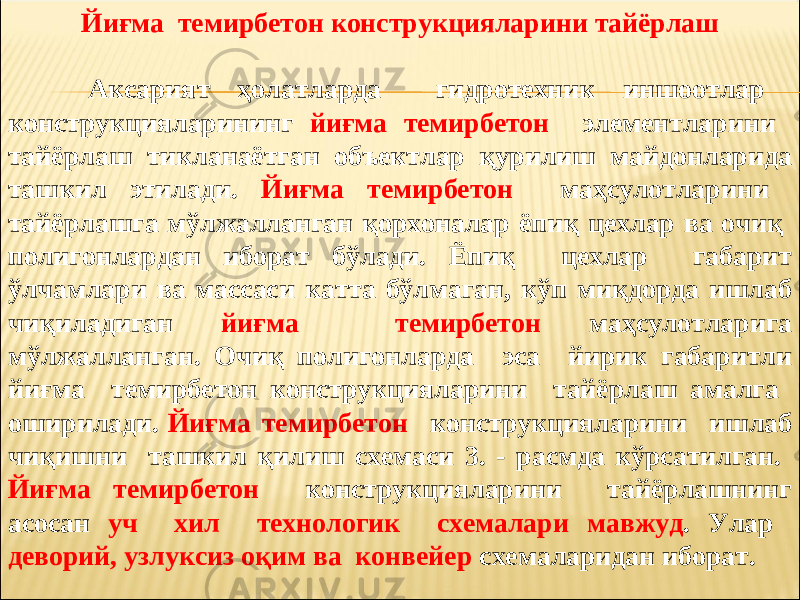 Йиғма темирбетон конструкцияларини тайёрлаш Аксарият ҳолатларда гидротехник иншоотлар конструкцияларининг йиғма темирбетон элементларини тайёрлаш тикланаётган объектлар қурилиш майдонларида ташкил этилади. Йиғма темирбетон маҳсулотларини тайёрлашга мўлжалланган қорхоналар ёпиқ цехлар ва очиқ полигонлардан иборат бўлади. Ёпиқ цехлар габарит ўлчамлари ва массаси катта бўлмаган, кўп миқдорда ишлаб чиқиладиган йиғма темирбетон маҳсулотларига мўлжалланган. Очиқ полигонларда эса йирик габаритли йиғма темирбетон конструкцияларини тайёрлаш амалга оширилади. Йиғма темирбетон конструкцияларини ишлаб чиқишни ташкил қилиш схемаси 3. - расмда кўрсатилган. Йиғма темирбетон конструкцияларини тайёрлашнинг асосан уч хил технологик схемалари мавжуд . Улар деворий, узлуксиз оқим ва конвейер схемаларидан иборат. 