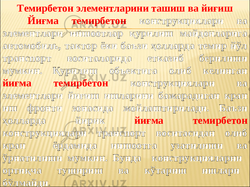 Темирбетон элементларини ташиш ва йиғиш Йиғма темирбетон конструкциялари ва элементлари иншоотлар қурилиш майдонларига автомобиль, тактор ёки баъзи ҳолларда темир йўл транспорт воситаларида етказиб берилиши мумкин. Қ урилиш объектига олиб келинган йиғма темирбетон конструкциялари ва элементлари йиғиш ишларини бажарадиган кран иш фронти зонасида жойлаштирилади. Баъзи ҳолларда йирик йиғма темирбетон конструкциялари транспорт воситасидан олиб кран ёрдамида иншоотга узатилиши ва ўрнатилиши мумкин. Бунда конструкцияларни ортиқча тушириш ва кўтариш ишлари бўлмайди . 