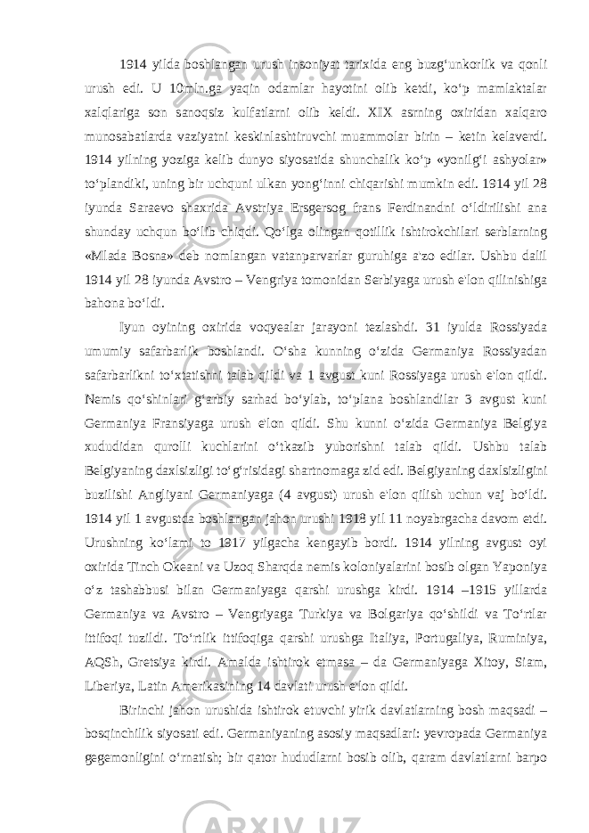 1914 yilda boshlangan urush insoniyat tarixida eng buzg‘unkorlik va qonli urush edi. U 10mln.ga yaqin odamlar hayotini olib ketdi, ko‘p mamlaktalar xalqlariga son sanoqsiz kulfatlarni olib keldi. XIX asrning oxiridan xalqaro munosabatlarda vaziyatni keskinlashtiruvchi muammolar birin – ketin kelaverdi. 1914 yilning yoziga kelib dunyo siyosatida shunchalik ko‘p «yonilg‘i ashyolar» to‘plandiki, uning bir uchquni ulkan yong‘inni chiqarishi mumkin edi. 1914 yil 28 iyunda Saraevo shaxrida Avstriya Ersgersog frans Ferdinandni o‘ldirilishi ana shunday uchqun bo‘lib chiqdi. Qo‘lga olingan qotillik ishtirokchilari serblarning «Mlada Bosna» deb nomlangan vatanparvarlar guruhiga a&#39;zo edilar. Ushbu dalil 1914 yil 28 iyunda Avstro – Vengriya tomonidan Serbiyaga urush e&#39;lon qilinishiga bahona bo‘ldi. Iyun oyining oxirida voqyealar jarayoni tezlashdi. 31 iyulda Rossiyada umumiy safarbarlik boshlandi. O‘sha kunning o‘zida Germaniya Rossiyadan safarbarlikni to‘xtatishni talab qildi va 1 avgust kuni Rossiyaga urush e&#39;lon qildi. Nemis qo‘shinlari g‘arbiy sarhad bo‘ylab, to‘plana boshlandilar 3 avgust kuni Germaniya Fransiyaga urush e&#39;lon qildi. Shu kunni o‘zida Germaniya Belgiya xududidan qurolli kuchlarini o‘tkazib yuborishni talab qildi. Ushbu talab Belgiyaning daxlsizligi to‘g‘risidagi shartnomaga zid edi. Belgiyaning daxlsizligini buzilishi Angliyani Germaniyaga (4 avgust) urush e&#39;lon qilish uchun vaj bo‘ldi. 1914 yil 1 avgustda boshlangan jahon urushi 1918 yil 11 noyabrgacha davom etdi. Urushning ko‘lami to 1917 yilgacha kengayib bordi. 1914 yilning avgust oyi oxirida Tinch Okeani va Uzoq Sharqda nemis koloniyalarini bosib olgan Yaponiya o‘z tashabbusi bilan Germaniyaga qarshi urushga kirdi. 1914 –1915 yillarda Germaniya va Avstro – Vengriyaga Turkiya va Bolgariya qo‘shildi va To‘rtlar ittifoqi tuzildi. To‘rtlik ittifoqiga qarshi urushga Italiya, Portugaliya, Ruminiya, AQSh, Gretsiya kirdi. Amalda ishtirok etmasa – da Germaniyaga Xitoy, Siam, Liberiya, Latin Amerikasining 14 davlati urush e&#39;lon qildi. Birinchi jahon urushida ishtirok etuvchi yirik davlatlarning bosh maqsadi – bosqinchilik siyosati edi. Germaniyaning asosiy maqsadlari: yevropada Germaniya gegemonligini o‘rnatish; bir qator hududlarni bosib olib, qaram davlatlarni barpo 