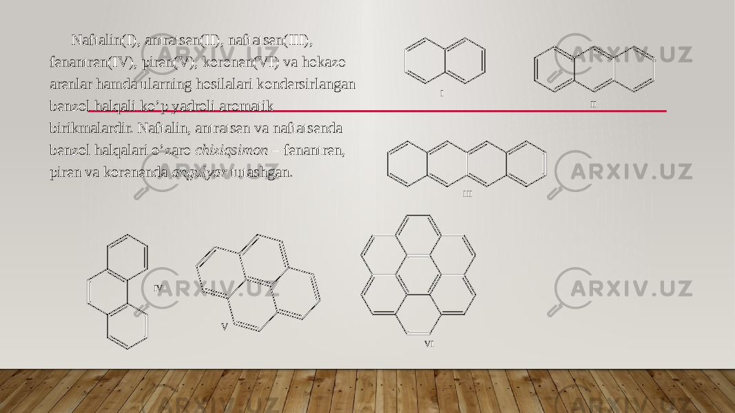 Naftalin(I), antratsen(II), naftatsen(III), fenantren(IV), piren(V), koronen(VI) va hokazo arenlar hamda ularning hosilalari kondersirlangan benzol halqali ko’p yadroli aromatik birikmalardir. Naftalin, antratsen va naftatsenda benzol halqalari o’zaro chiziqsimon – fenantren, piren va korenenda angulyar tutashgan. I II III I V V V I 