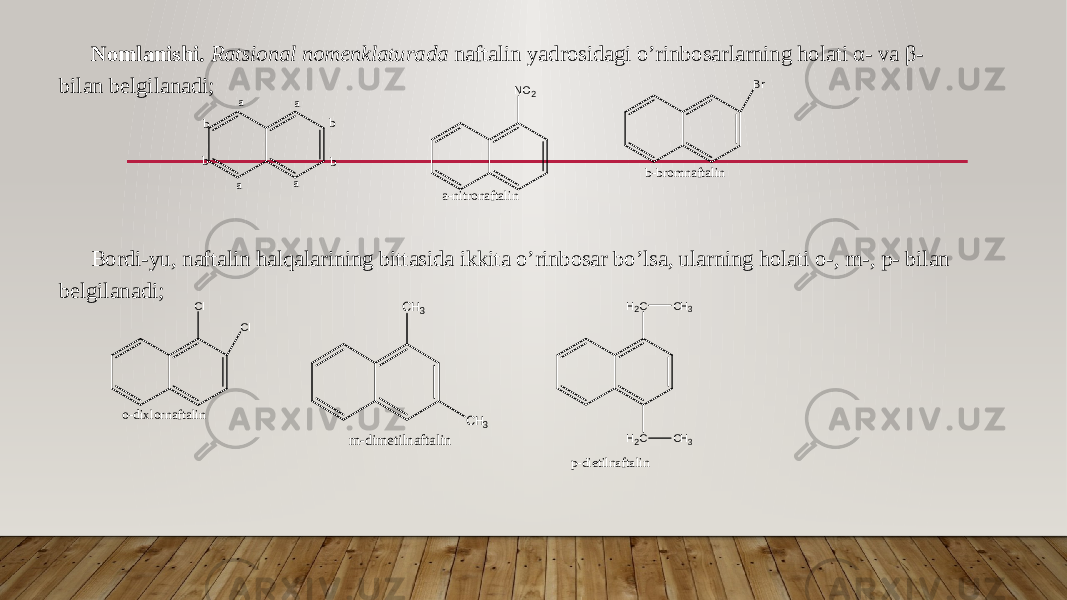 Nomlanishi. Ratsional nomenklaturada naftalin yadrosidagi o’rinbosarlarning holati α- va β- bilan belgilanadi; Bordi-yu, naftalin halqalarining bittasida ikkita o’rinbosar bo’lsa, ularning holati o-, m-, p- bilan belgilanadi;a a a a b b b b NO 2 a - n i t r o n a f t a l i n B r b - b r o m n a f t a l i n Cl Cl o - d i x l o r n a f t a l i n CH3 CH3 m-dimetilnaftalin H 2 C H 2 C C H 3 C H 3 p - d i e t i l n a f t a l i n 