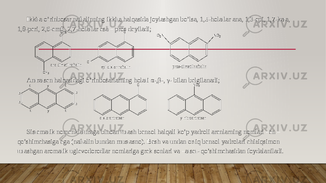 Ikkita o’rinbosar naftalinning ikkita halqasida joylashgan bo’lsa, 1,5-holatlar ana, 1,3-epi, 1,7-kata, 1,8-peri, 2,6-emfi, 2,7-holatlar esa – pros deyiladi; Antratsen halqasidagi o’rinbosarlarning holati α-,β-, γ- bilan belgilanadi; Sistematik nomenklaturaga binoan tutash benzol halqali ko’p yadroli arenlarning nomlari –en – qo’shimchasiga ega (naftalin bundan mustasno). Besh va undan ortiq benzol yadrolari chiziqsimon tutashgan aromatik uglevodorodlar nomlariga grek sonlari va –atset- qo’shimchasidan foydalaniladi. C l C lepi-dixlor naftalin NO2 O2N pros-dimetilnaftalin a a a a b b y y b b Cl a - x l o r a n t r a t s e n N O 2 y - n i t r o a n t r a t s e nC H 3 C H 3 a n a - d i m e t i l n a f t a l i n 