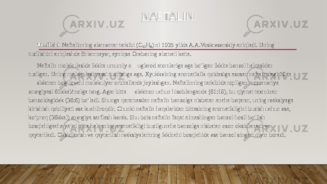 NAFTALIN Tuzilishi. Naftalinning elementar tarkibi (C 10 H 8 ) ni 1935-yilda A.A.Voskresenskiy aniqladi. Uning tuzilishini aniqlashda Erlenmayer, ayniqsa Grebening xizmati katta. Naftalin molekulasida ikkita umumiy o – uglerod atomlariga ega bo’lgan ikkita benzol halqasidan tuzilgan. Uning molekulasi yassi tuzilishga ega. Xyukkelning aromatiklik qoidasiga asosan naftalindagi 10 ta - elektron bog’lovchi molekulyar orbitallarda joylashgan. Naftalinning tarkibida topilgan mozomeriya energiyasi 61kkal/molga teng. Agar bitta -elektron uchun hisoblanganda (61:10), bu qiymat taxminan benzoldagidek (36:6) bo’ladi. Shunga qaramasdan naftalin benzolga nisbatan ancha beqaror, uning reaksiyaga kirishish qobiliyati esa kuchliroqdir. Chunki naftalin haqalaridan bittasining aromatikligini buzish uchun esa, ko’proq (36kkal) energiya sarflash kerak. Shu bois naftalin faqat almashingan benzol hosil bo’lish bosqichigacha ya’ni bitta halqaning aromatikligi buzilguncha benzolga nisbatan oson oksidlanadi va qaytariladi. Oksidlanish va qaytarilish reaksiyalarining ikkinchi bosqichida esa benzol singari qiyin boradi. 