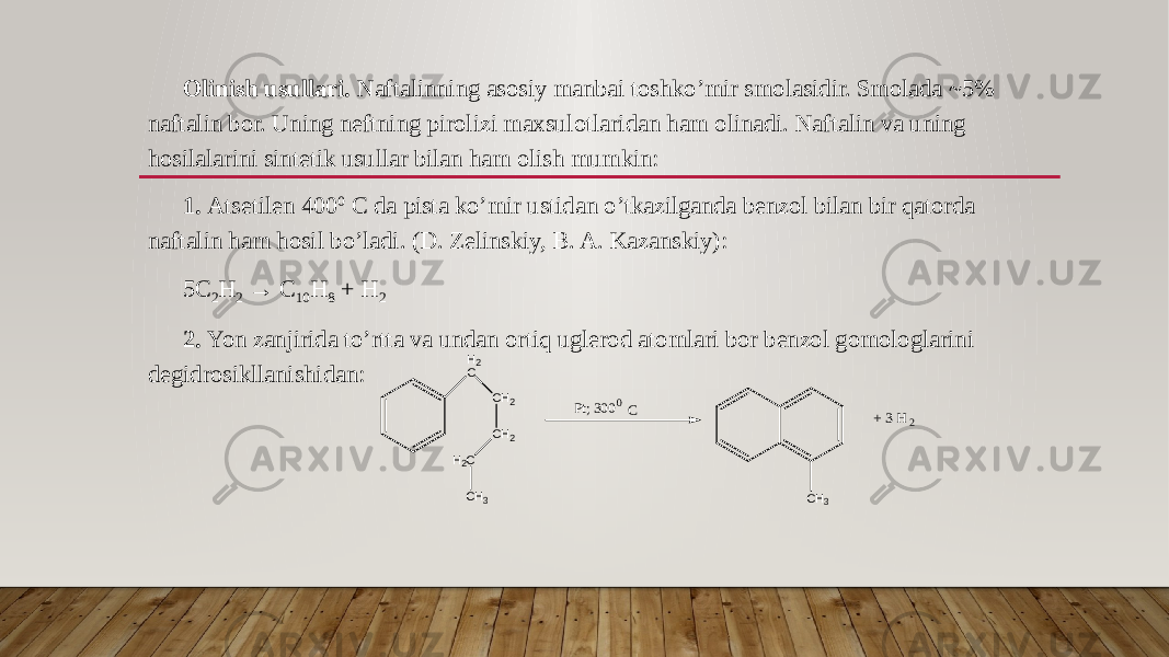 Olinish usullari. Naftalinning asosiy manbai toshko’mir smolasidir. Smolada ~5% naftalin bor. Uning neftning pirolizi maxsulotlaridan ham olinadi. Naftalin va uning hosilalarini sintetik usullar bilan ham olish mumkin: 1. Atsetilen 400 0 C da pista ko’mir ustidan o’tkazilganda benzol bilan bir qatorda naftalin ham hosil bo’ladi. (D. Zelinskiy, B. A. Kazanskiy): 5C 2 H 2 → C 10 H 8 + H 2 2. Yon zanjirida to’rtta va undan ortiq uglerod atomlari bor benzol gomologlarini degidrosikllanishidan: H 2 C C H 2 C H 2 H 2 C C H 3 P t ; 3 0 00 C C H 3 + 3 H 2 