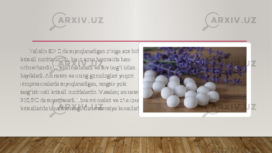 Naftalin 80 0 C da suyuqlanadigan o’ziga xos hidli kristall modda bo’lib, hatto xona haroratida ham uchuvchandir. U sublimatlanadi va suv bug’i bilan haydaladi. Antratsen va uning gomologlari yuqori temperaturalarda suyuqlanadigan, rangsiz yoki sarg’ish tusli kristall moddalardir. Masalan; antratsen 216,6 0 C da suyuqlanadi. Toza eritmalari va o’ta toza kristallarida binafsha rangli flouressensiya kuzatiladi. 