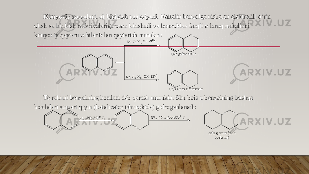 Kimyoviy xossalari. a) birikish reaksiyasi. Naftalin benzolga nisbatan elektrofill o’rin olish va birikish reaksiyalariga oson kirishadi va benzoldan farqli o’laroq naftalinni kimyociy qaytaruvchilar bilan qaytarish mumkin: Tetralinni benzolning hosilasi deb qarash mumkin. Shu bois u benzolning boshqa hosilalari singari qiyin (katalizator ishtirokida) gidrogenlanadi:Na, C2 5 H OH 780C Na, C5 1 1H OH; 1320 1,4-digidronaftalin 1,2,3,4-tetragidronaftalin 2H2/Ni; 2000C 3H2/ Ni; 200-3000C dekagidronaftalin (dekalin) 