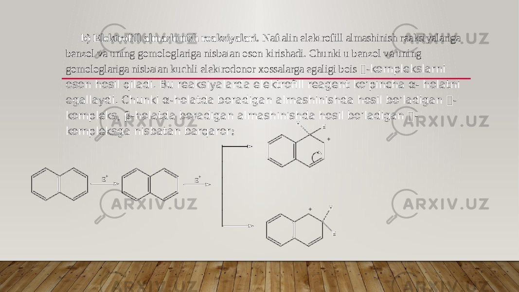 b) Elektrofill almashinish reaksiyalari. Naftalin elektrofill almashinish reaksiyalariga benzol va uning gomologlariga nisbatan oson kirishadi. Chunki u benzol va uning gomologlariga nisbatan kuchli elektrodonor xossalarga egaligi bois -komplekslarni oson hosil qiladi. Bu reaksiyalarda elektrofill reagent ko’pincha α- holatni egallaydi. Chunki α-holatda boradigan almashinishda hosil bo’ladigan  - kompleks, β-holatda boradigan almashinishda hosil bo’ladigan  - kompleksga nisbatan barqaror : E + E + E H + E H + 