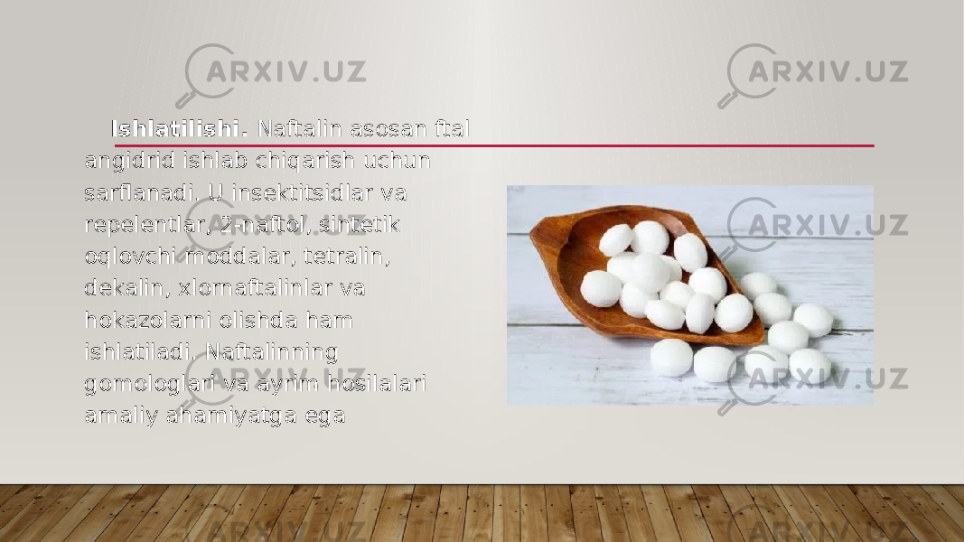 Ishlatilishi. Naftalin asosan ftal angidrid ishlab chiqarish uchun sarflanadi. U insektitsidlar va repelentlar, 2-naftol, sintetik oqlovchi moddalar, tetralin, dekalin, xlornaftalinlar va hokazolarni olishda ham ishlatiladi. Naftalinning gomologlari va ayrim hosilalari amaliy ahamiyatga ega 