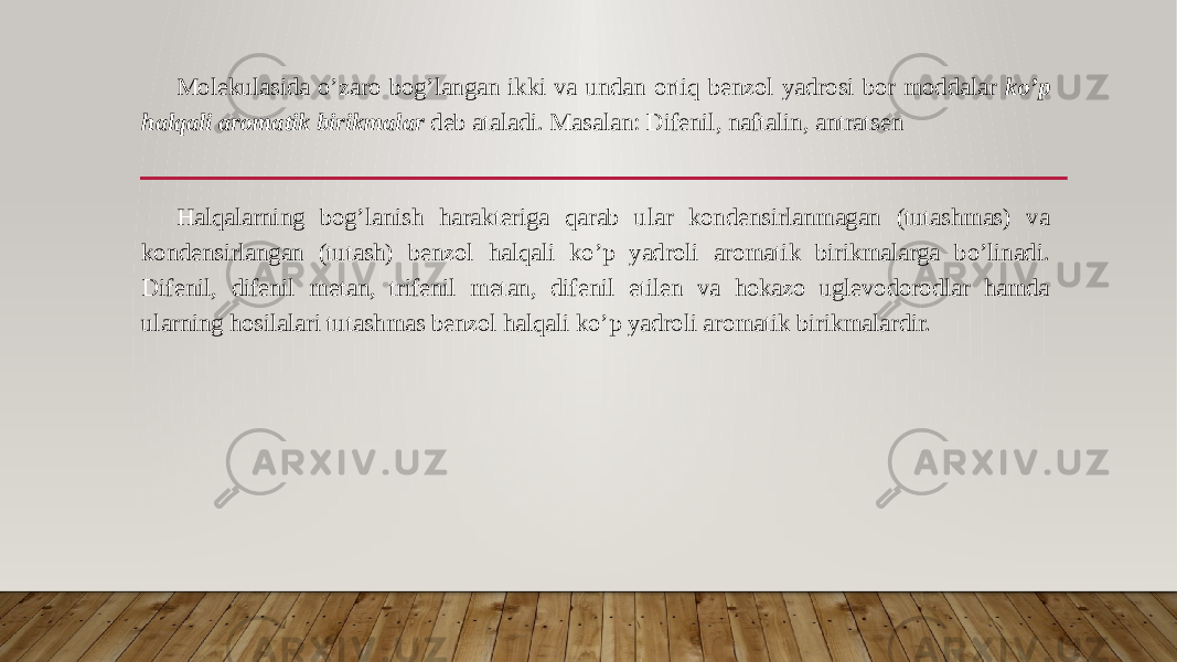 Molekulasida o’zaro bog’langan ikki va undan ortiq benzol yadrosi bor moddalar ko’p halqali aromatik birikmalar deb ataladi. Masalan: Difenil, naftalin, antratsen Halqalarning bog’lanish harakteriga qarab ular kondensirlanmagan (tutashmas) va kondensirlangan (tutash) benzol halqali ko’p yadroli aromatik birikmalarga bo’linadi. Difenil, difenil metan, trifenil metan, difenil etilen va hokazo uglevodorodlar hamda ularning hosilalari tutashmas benzol halqali ko’p yadroli aromatik birikmalardir. 