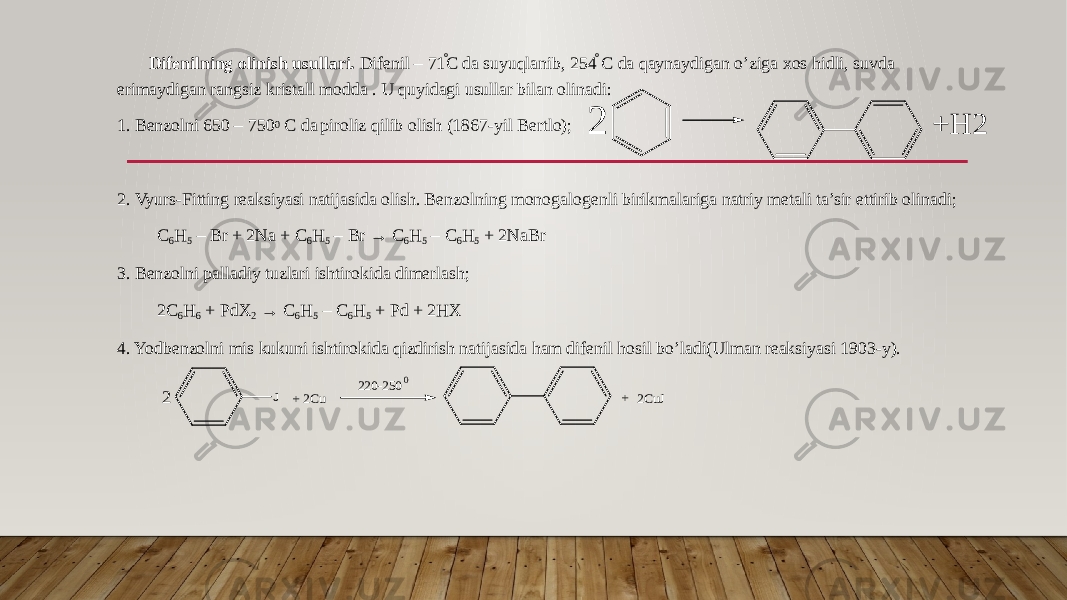 Difenilning olinish usullari. Difenil – 71 ֯C da suyuqlanib, 254 ֯ C da qaynaydigan o’ziga xos hidli, suvda erimaydigan rangsiz kristall modda . U quyidagi usullar bilan olinadi: 1. Benzolni 650 – 750 0 C da piroliz qilib olish (1867-yil Bertlo); 2. Vyurs-Fitting reaksiyasi natijasida olish. Benzolning monogalogenli birikmalariga natriy metali ta’sir ettirib olinadi; C 6 H 5 – Br + 2Na + C 6 H 5 – Br → C 6 H 5 – C 6 H 5 + 2NaBr 3. Benzolni palladiy tuzlari ishtirokida dimerlash; 2C 6 H 6 + PdX 2 → C 6 H 5 – C 6 H 5 + Pd + 2HX 4. Yodbenzolni mis kukuni ishtirokida qizdirish natijasida ham difenil hosil bo’ladi(Ulman reaksiyasi 1903-y).2 + H 2 J 2 + + 2Cu 220-2500 2CuJ 