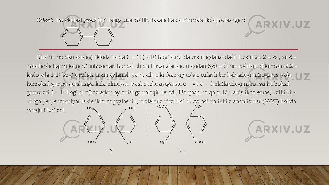 Difenil molekulasi yassi tuzilishga ega bo’lib, ikkala halqa bir tekislikda joylashgan: Difenil molekulasidagi ikkala halqa C – C (1-1 1 ) bog’ atrofida erkin aylana oladi. Lekin 2-, 2 1 -, 6-, va 6 1 - holatlarda hajmi katta o’rinbosarlari bor edi difenil hosilalarida, masalan 6,6 1 – dinit- rodifenildikarbon -2,2 1 - kislotada 1-1 1 bog’ atrofida erkin aylanish yo’q. Chunki fazoviy to’siq tufayli bir halqadagi nitrogurux yoki karboksil guruxi qarshisiga kela olmaydi. Boshqacha aytganda o – va o 1 – holatlaridagi nitro- va karboksil guruxlari 1 – 1 1 bog’ atrofida erkin aylanishga xalaqit beradi. Natijada halqalar bir tekislikda emas, balki bir- biriga perpendikulyar tekisliklarda joylashib, molekula xiral bo’lib qoladi va ikkita enantiomer (V-VI) holida mavjud bo’ladi. O N2 C O O H N 2 OH O O C H O O C N O 2 O 2 N C O O H V VI 