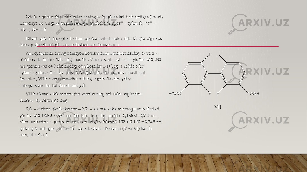 Oddiy bog’ atrofida erkin aylanishning yo’qligidan kelib chiqadigan fazoviy izomeriya bu turiga antropoizomeriya (grekcha “tropos” – aylanish, “a” – inkor) deyiladi. Difenil qatorining optik faol antropoizomerlari molekulalaridagi o’ziga xos fazoviy sharoit tufayli barqarorlashgan konformerlardir. Antropoizomerlarning namoyon bo’lishi difenil molekulasidagi o- va o 1 - o’rinbosarlarining o’lchamiga bog’liq. Van-dervaals radiuslari yig’indisi 0,290 nm gacha o- va o 1 - holatlaridagi o’rinbosarlar 1-1 1 bog’ atrofida erkin aylanishga halaqit bera olmaydi. Natijada difenilning bunda hosilalari (masalan, VII birikma) notekis tuzilishga ega bo’la olmaydi va antropoizomerlar holida uchramaydi. VII birikmada ikkita orto- ftor atomlarining radiuslari yig’indisi 0,139•2=0,278 nm ga teng. 6,6 1 – dinitrodifenildikarbon – 2,2 1 – kislotada ikkita nitrogurux radiuslari yig’indisi 0,192•2=0,384 nm, ikkita karboksil guruxiniki 0,156•2=0,312 nm, nitro- va karboksil guruxlari radiuslari yig’indisi esa 0,192 + 0,156 = 0,348 nm ga teng. Shuning uchun ham bu optik faol enantiomerlar (V va VI) holida mavjud bo’ladi. F F F FH O O C C O O HV II 