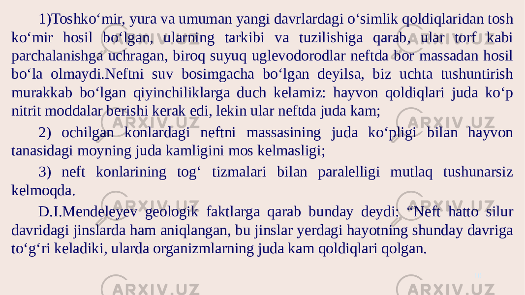 1)Toshko‘mir, yura va umuman yangi davrlardagi o‘simlik qoldiqlaridan tosh ko‘mir hosil bo‘lgan, ularning tarkibi va tuzilishiga qarab, ular torf kabi parchalanishga uchragan, biroq suyuq uglevodorodlar neftda bor massadan hosil bo‘la olmaydi.Neftni suv bosimgacha bo‘lgan deyilsa, biz uchta tushuntirish murakkab bo‘lgan qiyinchiliklarga duch kelamiz: hayvon qoldiqlari juda ko‘p nitrit moddalar berishi kerak edi, lekin ular neftda juda kam; 2) ochilgan konlardagi neftni massasining juda ko‘pligi bilan hayvon tanasidagi moyning juda kamligini mos kelmasligi; 3) neft konlarining tog‘ tizmalari bilan paralelligi mutlaq tushunarsiz kelmoqda. D.I.Mendeleyev geologik faktlarga qarab bunday deydi: “Neft hatto silur davridagi jinslarda ham aniqlangan, bu jinslar yerdagi hayotning shunday davriga to‘g‘ri keladiki, ularda organizmlarning juda kam qoldiqlari qolgan. 10 