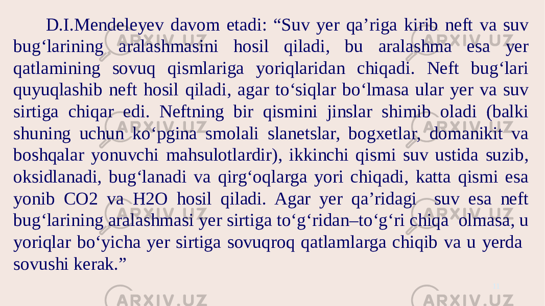 D.I.Mendeleyev davom etadi: “Suv yer qa’riga kirib neft va suv bug‘larining aralashmasini hosil qiladi, bu aralashma esa yer qatlamining sovuq qismlariga yoriqlaridan chiqadi. Neft bug‘lari quyuqlashib neft hosil qiladi, agar to‘siqlar bo‘lmasa ular yer va suv sirtiga chiqar edi. Neftning bir qismini jinslar shimib oladi (balki shuning uchun ko‘pgina smolali slanetslar, bogxetlar, domanikit va boshqalar yonuvchi mahsulotlardir), ikkinchi qismi suv ustida suzib, oksidlanadi, bug‘lanadi va qirg‘oqlarga yori chiqadi, katta qismi esa yonib CO2 va H2O hosil qiladi. Agar yer qa’ridagi suv esa neft bug‘larining aralashmasi yer sirtiga to‘g‘ridan–to‘g‘ri chiqa olmasa, u yoriqlar bo‘yicha yer sirtiga sovuqroq qatlamlarga chiqib va u yerda sovushi kerak.” 11 