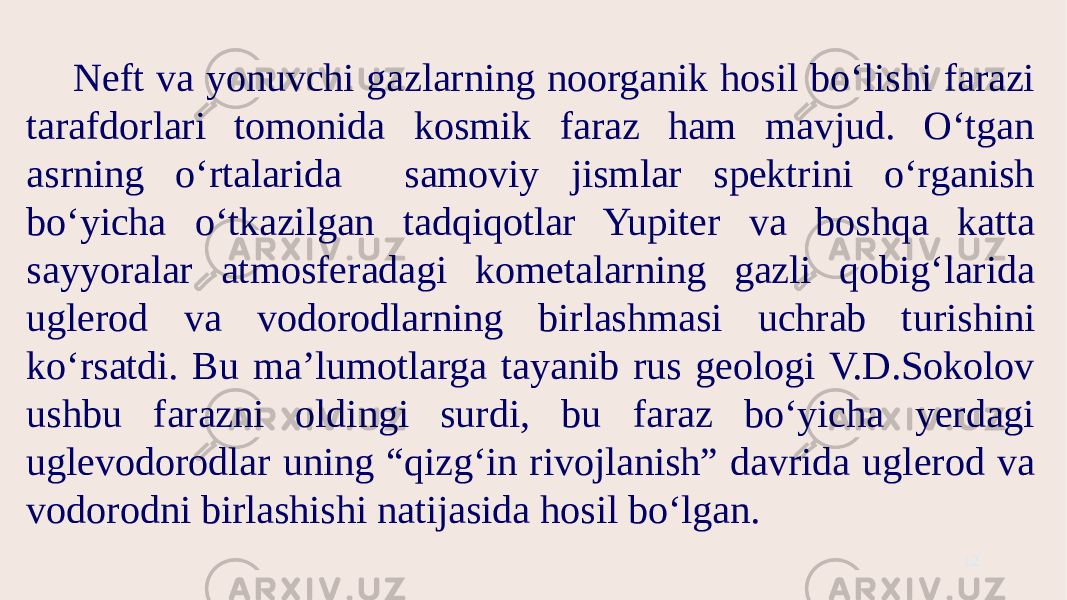 Neft va yonuvchi gazlarning noorganik hosil bo‘lishi farazi tarafdorlari tomonida kosmik faraz ham mavjud. O‘tgan asrning o‘rtalarida samoviy jismlar spektrini o‘rganish bo‘yicha o‘tkazilgan tadqiqotlar Yupiter va boshqa katta sayyoralar atmosferadagi kometalarning gazli qobig‘larida uglerod va vodorodlarning birlashmasi uchrab turishini ko‘rsatdi. Bu ma’lumotlarga tayanib rus geologi V.D.Sokolov ushbu farazni oldingi surdi, bu faraz bo‘yicha yerdagi uglevodorodlar uning “qizg‘in rivojlanish” davrida uglerod va vodorodni birlashishi natijasida hosil bo‘lgan. 12 