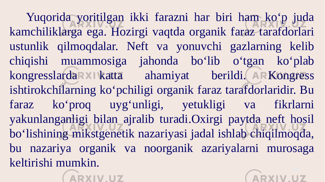 Yuqorida yoritilgan ikki farazni har biri ham ko‘p juda kamchiliklarga ega. Hozirgi vaqtda organik faraz tarafdorlari ustunlik qilmoqdalar. Neft va yonuvchi gazlarning kelib chiqishi muammosiga jahonda bo‘lib o‘tgan ko‘plab kongresslarda katta ahamiyat berildi. Kongress ishtirokchilarning ko‘pchiligi organik faraz tarafdorlaridir. Bu faraz ko‘proq uyg‘unligi, yetukligi va fikrlarni yakunlanganligi bilan ajralib turadi.Oxirgi paytda neft hosil bo‘lishining mikstgenetik nazariyasi jadal ishlab chiqilmoqda, bu nazariya organik va noorganik azariyalarni murosaga keltirishi mumkin. 13 