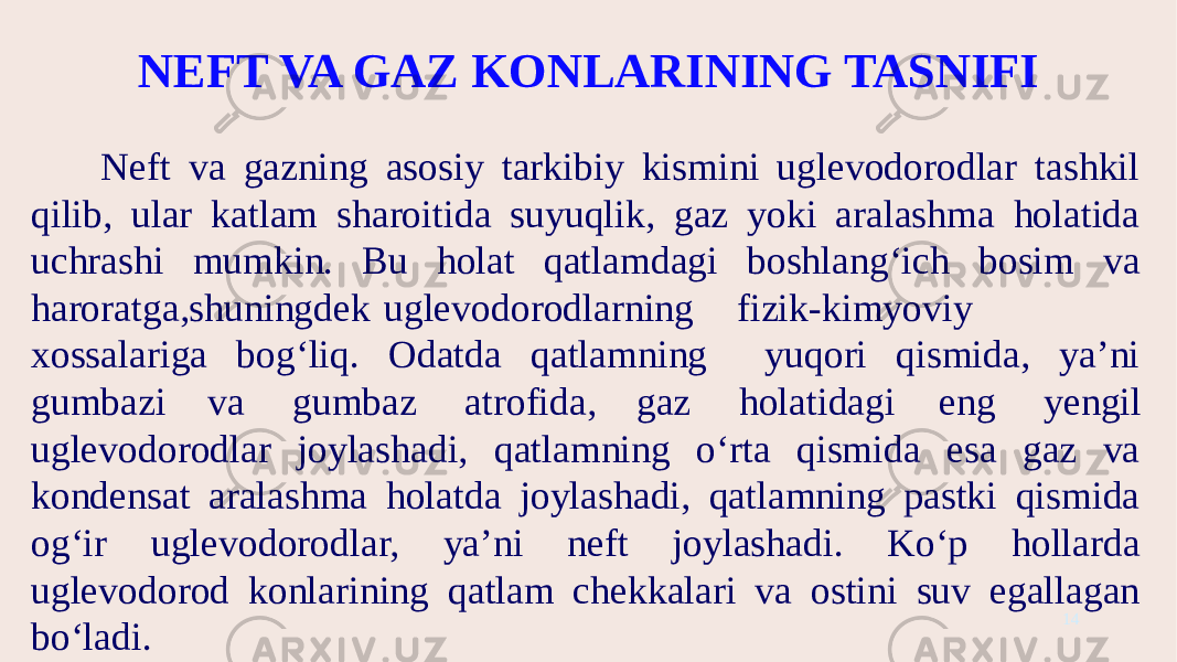 NEFT VA GAZ KONLARINING TASNIFI Neft va gazning asosiy tarkibiy kismini uglevodorodlar tashkil qilib, ular katlam sharoitida suyuqlik, gaz yoki aralashma holatida uchrashi mumkin. Bu holat qatlamdagi boshlang‘ich bosim va haroratga,shuningdek uglevodorodlarning fizik-kimyoviy xossalariga bog‘liq. Odatda qatlamning yuqori qismida, ya’ni gumbazi va gumbaz atrofida, gaz holatidagi eng yengil uglevodorodlar joylashadi, qatlamning o‘rta qismida esa gaz va kondensat aralashma holatda joylashadi, qatlamning pastki qismida og‘ir uglevodorodlar, ya’ni neft joylashadi. Ko‘p hollarda uglevodorod konlarining qatlam chekkalari va ostini suv egallagan bo‘ladi. 14 