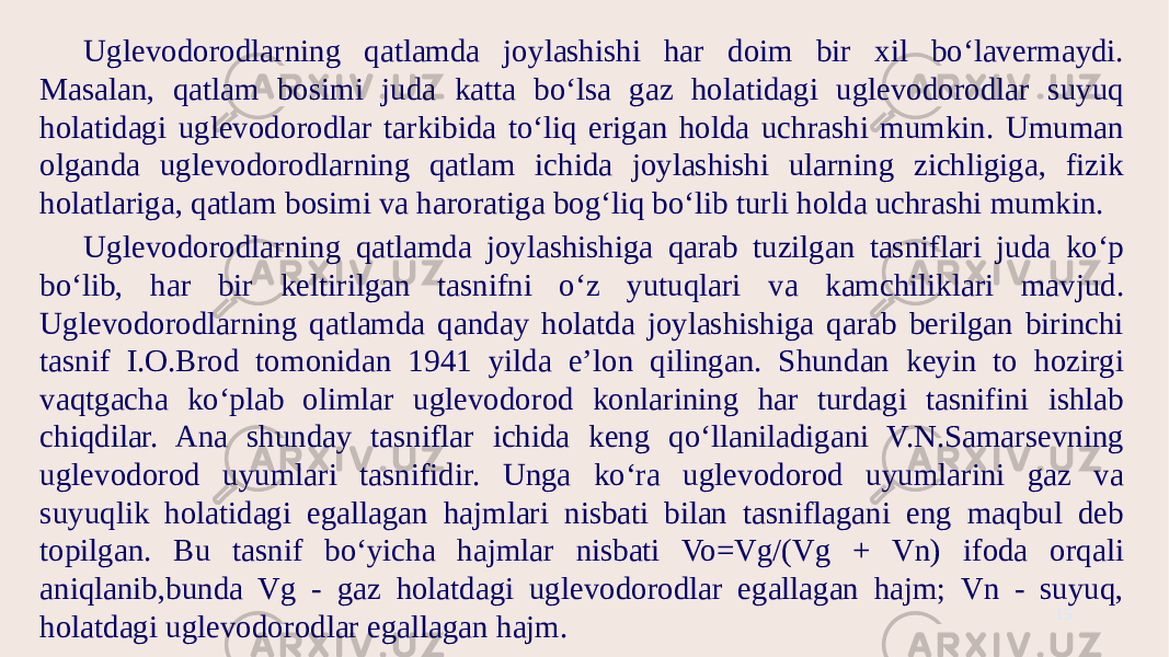 Uglevodorodlarning qatlamda joylashishi har doim bir xil bo‘lavermaydi. Masalan, qatlam bosimi juda katta bo‘lsa gaz holatidagi uglevodorodlar suyuq holatidagi uglevodorodlar tarkibida to‘liq erigan holda uchrashi mumkin. Umuman olganda uglevodorodlarning qatlam ichida joylashishi ularning zichligiga, fizik holatlariga, qatlam bosimi va haroratiga bog‘liq bo‘lib turli holda uchrashi mumkin. Uglevodorodlarning qatlamda joylashishiga qarab tuzilgan tasniflari juda ko‘p bo‘lib, har bir keltirilgan tasnifni o‘z yutuqlari va kamchiliklari mavjud. Uglevodorodlarning qatlamda qanday holatda joylashishiga qarab berilgan birinchi tasnif I.O.Brod tomonidan 1941 yilda e’lon qilingan. Shundan keyin to hozirgi vaqtgacha ko‘plab olimlar uglevodorod konlarining har turdagi tasnifini ishlab chiqdilar. Ana shunday tasniflar ichida keng qo‘llaniladigani V.N.Samarsevning uglevodorod uyumlari tasnifidir. Unga ko‘ra uglevodorod uyumlarini gaz va suyuqlik holatidagi egallagan hajmlari nisbati bilan tasniflagani eng maqbul deb topilgan. Bu tasnif bo‘yicha hajmlar nisbati Vo=Vg/(Vg + Vn) ifoda orqali aniqlanib,bunda Vg - gaz holatdagi uglevodorodlar egallagan hajm; Vn - suyuq, holatdagi uglevodorodlar egallagan hajm. 15 