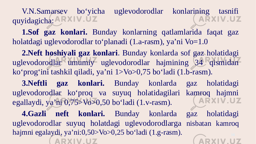 V.N.Samarsev bo‘yicha uglevodorodlar konlarining tasnifi quyidagicha: 1.Sof gaz konlari. Bunday konlarning qatlamlarida faqat gaz holatdagi uglevodorodlar to‘planadi (1.a-rasm), ya’ni Vo=1.0 2.Neft hoshiyali gaz konlari . Bunday konlarda sof gaz holatidagi uglevodorodlar umumiy uglevodorodlar hajmining 34 qismidan ko‘prog‘ini tashkil qiladi, ya’ni 1>Vo>0,75 bo‘ladi (1.b-rasm). 3.Neftli gaz konlari. Bunday konlarda gaz holatidagi uglevodorodlar ko‘proq va suyuq holatidagilari kamroq hajmni egallaydi, ya’ni 0,75>Vo>0,50 bo‘ladi (1.v-rasm). 4.Gazli neft konlari. Bunday konlarda gaz holatidagi uglevodorodlar suyuq holatdagi uglevodorodlarga nisbatan kamroq hajmni egalaydi, ya’ni:0,50>Vo>0,25 bo‘ladi (1.g-rasm). 16 