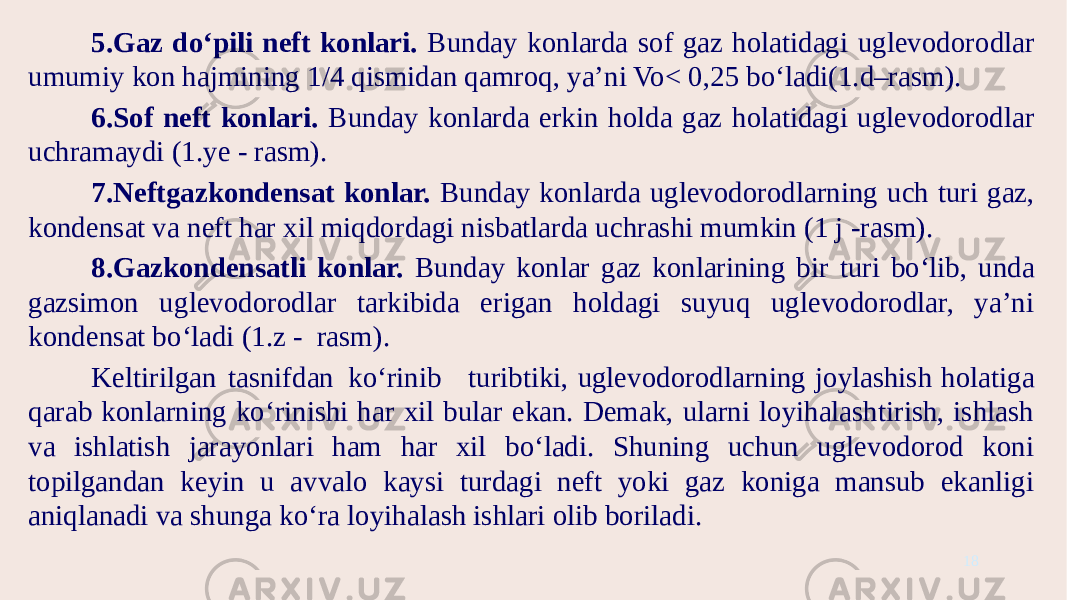 5.Gaz do‘pili neft konlari. Bunday konlarda sof gaz holatidagi uglevodorodlar umumiy kon hajmining 1/4 qismidan qamroq, ya’ni Vo< 0,25 bo‘ladi(1.d–rasm). 6.Sof neft konlari. Bunday konlarda erkin holda gaz holatidagi uglevodorodlar uchramaydi (1.ye - rasm). 7.Neftgazkondensat konlar. Bunday konlarda uglevodorodlarning uch turi gaz, kondensat va neft har xil miqdordagi nisbatlarda uchrashi mumkin (1 j -rasm). 8.Gazkondensatli konlar. Bunday konlar gaz konlarining bir turi bo‘lib, unda gazsimon uglevodorodlar tarkibida erigan holdagi suyuq uglevodorodlar, ya’ni kondensat bo‘ladi (1.z - rasm). Keltirilgan tasnifdan ko‘rinib turibtiki, uglevodorodlarning joylashish holatiga qarab konlarning ko‘rinishi har xil bular ekan. Demak, ularni loyihalashtirish, ishlash va ishlatish jarayonlari ham har xil bo‘ladi. Shuning uchun uglevodorod koni topilgandan keyin u avvalo kaysi turdagi neft yoki gaz koniga mansub ekanligi aniqlanadi va shunga ko‘ra loyihalash ishlari olib boriladi. 18 