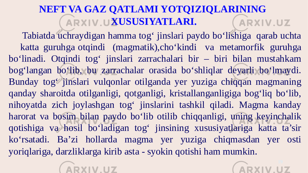 NEFT VA GAZ QATLAMI YOTQIZIQLARINING XUSUSIYATLARI. Tabiatda uchraydigan hamma tog‘ jinslari paydo bo‘lishiga qarab uchta katta guruhga otqindi (magmatik),cho‘kindi va metamorfik guruhga bo‘linadi. Otqindi tog‘ jinslari zarrachalari bir – biri bilan mustahkam bog‘langan bo‘lib, bu zarrachalar orasida bo‘shliqlar deyarli bo‘lmaydi. Bunday tog‘ jinslari vulqonlar otilganda yer yuziga chiqqan magmaning qanday sharoitda otilganligi, qotganligi, kristallanganligiga bog‘liq bo‘lib, nihoyatda zich joylashgan tog‘ jinslarini tashkil qiladi. Magma kanday harorat va bosim bilan paydo bo‘lib otilib chiqqanligi, uning keyinchalik qotishiga va hosil bo‘ladigan tog‘ jinsining xususiyatlariga katta ta’sir ko‘rsatadi. Ba’zi hollarda magma yer yuziga chiqmasdan yer osti yoriqlariga, darzliklarga kirib asta - syokin qotishi ham mumkin . 19 