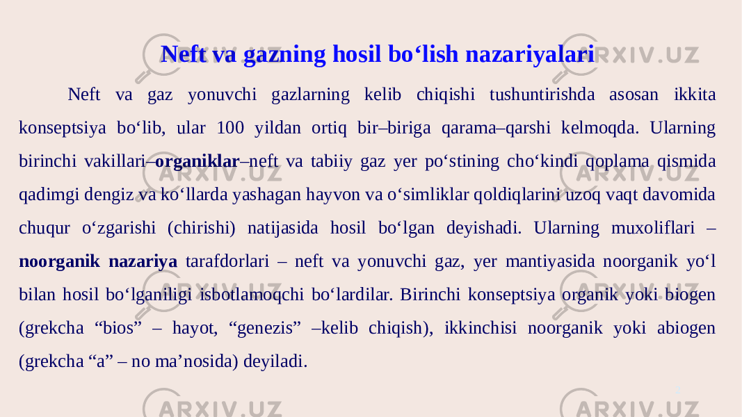 Neft va gazning hosil bo‘lish nazariyalari Neft va gaz yonuvchi gazlarning kelib chiqishi tushuntirishda asosan ikkita konseptsiya bo‘lib, ular 100 yildan ortiq bir–biriga qarama–qarshi kelmoqda. Ularning birinchi vakillari– organiklar –neft va tabiiy gaz yer po‘stining cho‘kindi qoplama qismida qadimgi dengiz va ko‘llarda yashagan hayvon va o‘simliklar qoldiqlarini uzoq vaqt davomida chuqur o‘zgarishi (chirishi) natijasida hosil bo‘lgan deyishadi. Ularning muxoliflari – noorganik nazariya tarafdorlari – neft va yonuvchi gaz, yer mantiyasida noorganik yo‘l bilan hosil bo‘lganiligi isbotlamoqchi bo‘lardilar. Birinchi konseptsiya organik yoki biogen (grekcha “bios” – hayot, “genezis” –kelib chiqish), ikkinchisi noorganik yoki abiogen (grekcha “a” – no ma’nosida) deyiladi. 2 