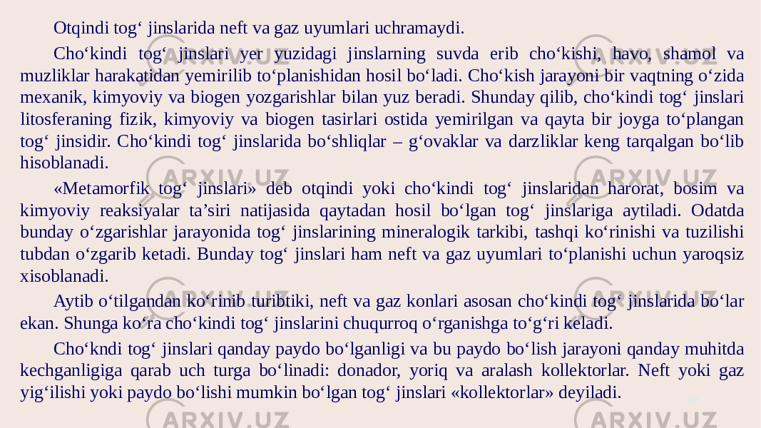 Otqindi tog‘ jinslarida neft va gaz uyumlari uchramaydi. Cho‘kindi tog‘ jinslari yer yuzidagi jinslarning suvda erib cho‘kishi, havo, shamol va muzliklar harakatidan yemirilib to‘planishidan hosil bo‘ladi. Cho‘kish jarayoni bir vaqtning o‘zida mexanik, kimyoviy va biogen yozgarishlar bilan yuz beradi. Shunday qilib, cho‘kindi tog‘ jinslari litosferaning fizik, kimyoviy va biogen tasirlari ostida yemirilgan va qayta bir joyga to‘plangan tog‘ jinsidir. Cho‘kindi tog‘ jinslarida bo‘shliqlar – g‘ovaklar va darzliklar keng tarqalgan bo‘lib hisoblanadi. «Metamorfik tog‘ jinslari» deb otqindi yoki cho‘kindi tog‘ jinslaridan harorat, bosim va kimyoviy reaksiyalar ta’siri natijasida qaytadan hosil bo‘lgan tog‘ jinslariga aytiladi. Odatda bunday o‘zgarishlar jarayonida tog‘ jinslarining mineralogik tarkibi, tashqi ko‘rinishi va tuzilishi tubdan o‘zgarib ketadi. Bunday tog‘ jinslari ham neft va gaz uyumlari to‘planishi uchun yaroqsiz xisoblanadi. Aytib o‘tilgandan ko‘rinib turibtiki, neft va gaz konlari asosan cho‘kindi tog‘ jinslarida bo‘lar ekan. Shunga ko‘ra cho‘kindi tog‘ jinslarini chuqurroq o‘rganishga to‘g‘ri keladi. Cho‘kndi tog‘ jinslari qanday paydo bo‘lganligi va bu paydo bo‘lish jarayoni qanday muhitda kechganligiga qarab uch turga bo‘linadi: donador, yoriq va aralash kollektorlar. Neft yoki gaz yig‘ilishi yoki paydo bo‘lishi mumkin bo‘lgan tog‘ jinslari «kollektorlar» deyiladi. 20 