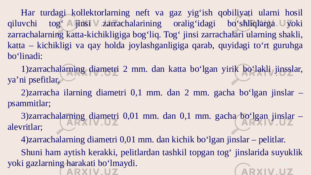 Har turdagi kollektorlarning neft va gaz yig‘ish qobiliyati ularni hosil qiluvchi tog‘ jinsi zarrachalarining oralig‘idagi bo‘shliqlarga yoki zarrachalarning katta-kichikligiga bog‘liq. Tog‘ jinsi zarrachalari ularning shakli, katta – kichikligi va qay holda joylashganligiga qarab, quyidagi to‘rt guruhga bo‘linadi: 1)zarrachalarning diametri 2 mm. dan katta bo‘lgan yirik bo‘lakli jinsslar, ya’ni psefitlar, 2)zarracha ilarning diametri 0,1 mm. dan 2 mm. gacha bo‘lgan jinslar – psammitlar; 3)zarrachalarning diametri 0,01 mm. dan 0,1 mm. gacha bo‘lgan jinslar – alevritlar; 4)zarrachalarning diametri 0,01 mm. dan kichik bo‘lgan jinslar – pelitlar. Shuni ham aytish kerakki, pelitlardan tashkil topgan tog‘ jinslarida suyuklik yoki gazlarning harakati bo‘lmaydi. 21 