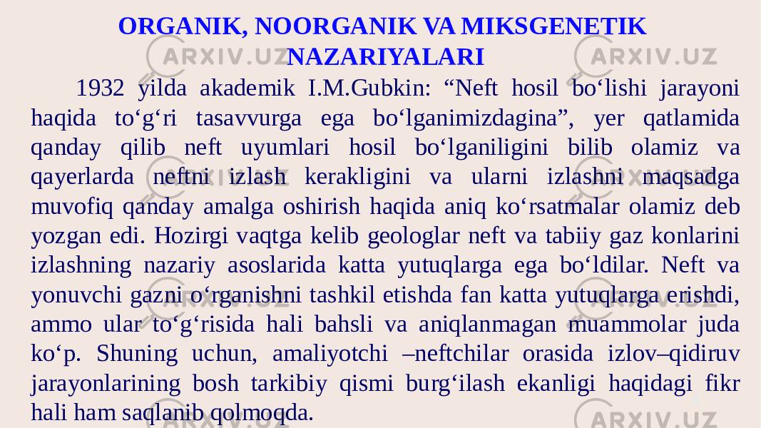 ORGANIK, NOORGANIK VA MIKSGENETIK NAZARIYALARI 1932 yilda akademik I.M.Gubkin: “Neft hosil bo‘lishi jarayoni haqida to‘g‘ri tasavvurga ega bo‘lganimizdagina”, yer qatlamida qanday qilib neft uyumlari hosil bo‘lganiligini bilib olamiz va qayerlarda neftni izlash kerakligini va ularni izlashni maqsadga muvofiq qanday amalga oshirish haqida aniq ko‘rsatmalar olamiz deb yozgan edi. Hozirgi vaqtga kelib geologlar neft va tabiiy gaz konlarini izlashning nazariy asoslarida katta yutuqlarga ega bo‘ldilar. Neft va yonuvchi gazni o‘rganishni tashkil etishda fan katta yutuqlarga erishdi, ammo ular to‘g‘risida hali bahsli va aniqlanmagan muammolar juda ko‘p. Shuning uchun, amaliyotchi –neftchilar orasida izlov–qidiruv jarayonlarining bosh tarkibiy qismi burg‘ilash ekanligi haqidagi fikr hali ham saqlanib qolmoqda. 3 