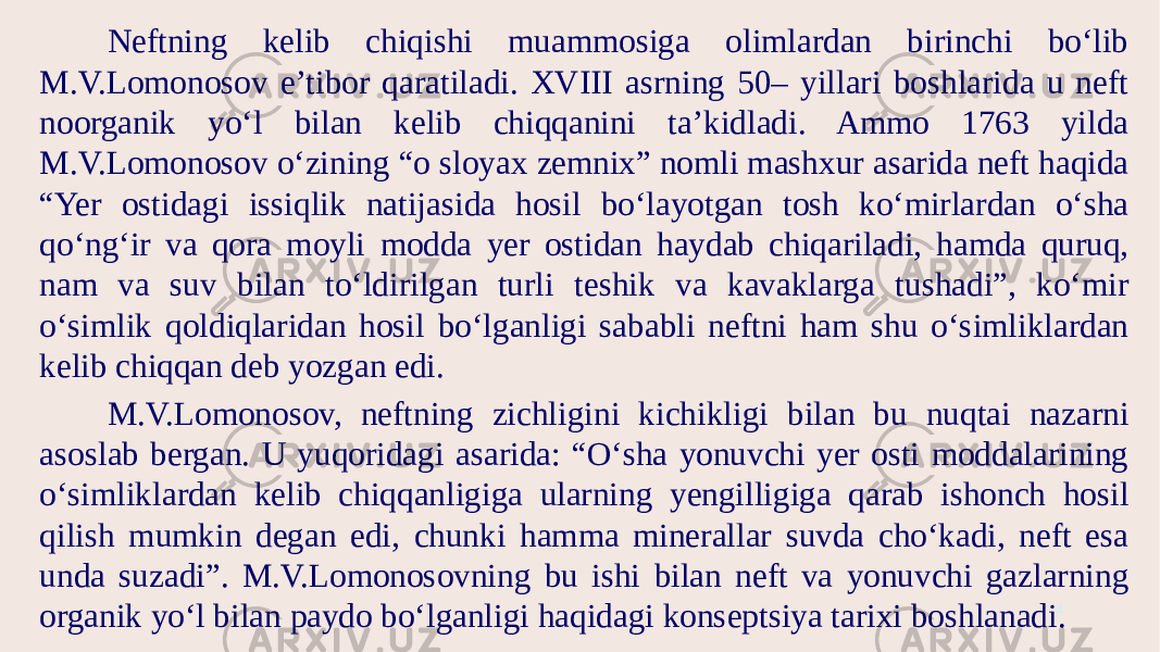 4Neftning kelib chiqishi muammosiga olimlardan birinchi bo‘lib M.V.Lomonosov e’tibor qaratiladi. XVIII asrning 50– yillari boshlarida u neft noorganik yo‘l bilan kelib chiqqanini ta’kidladi. Ammo 1763 yilda M.V.Lomonosov o‘zining “o sloyax zemnix” nomli mashxur asarida neft haqida “Yer ostidagi issiqlik natijasida hosil bo‘layotgan tosh ko‘mirlardan o‘sha qo‘ng‘ir va qora moyli modda yer ostidan haydab chiqariladi, hamda quruq, nam va suv bilan to‘ldirilgan turli teshik va kavaklarga tushadi”, ko‘mir o‘simlik qoldiqlaridan hosil bo‘lganligi sababli neftni ham shu o‘simliklardan kelib chiqqan deb yozgan edi. M.V.Lomonosov, neftning zichligini kichikligi bilan bu nuqtai nazarni asoslab bergan. U yuqoridagi asarida: “O‘sha yonuvchi yer osti moddalarining o‘simliklardan kelib chiqqanligiga ularning yengilligiga qarab ishonch hosil qilish mumkin degan edi, chunki hamma minerallar suvda cho‘kadi, neft esa unda suzadi”. M.V.Lomonosovning bu ishi bilan neft va yonuvchi gazlarning organik yo‘l bilan paydo bo‘lganligi haqidagi konseptsiya tarixi boshlanadi. 