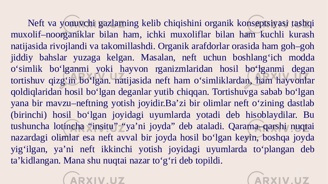 Neft va yonuvchi gazlarning kelib chiqishini organik konseptsiyasi tashqi muxolif–noorganiklar bilan ham, ichki muxoliflar bilan ham kuchli kurash natijasida rivojlandi va takomillashdi. Organik arafdorlar orasida ham goh–goh jiddiy bahslar yuzaga kelgan. Masalan, neft uchun boshlang‘ich modda o‘simlik bo‘lganmi yoki hayvon rganizmlaridan hosil bo‘lganmi degan tortishuv qizg‘in bo‘lgan. natijasida neft ham o‘simliklardan, ham hayvonlar qoldiqlaridan hosil bo‘lgan deganlar yutib chiqqan. Tortishuvga sabab bo‘lgan yana bir mavzu–neftning yotish joyidir.Ba’zi bir olimlar neft o‘zining dastlab (birinchi) hosil bo‘lgan joyidagi uyumlarda yotadi deb hisoblaydilar. Bu tushuncha lotincha “insitu” “ya’ni joyda” deb ataladi. Qarama–qarshi nuqtai nazardagi olimlar esa neft avval bir joyda hosil bo‘lgan keyin, boshqa joyda yig‘ilgan, ya’ni neft ikkinchi yotish joyidagi uyumlarda to‘plangan deb ta’kidlangan. Mana shu nuqtai nazar to‘g‘ri deb topildi. 5 