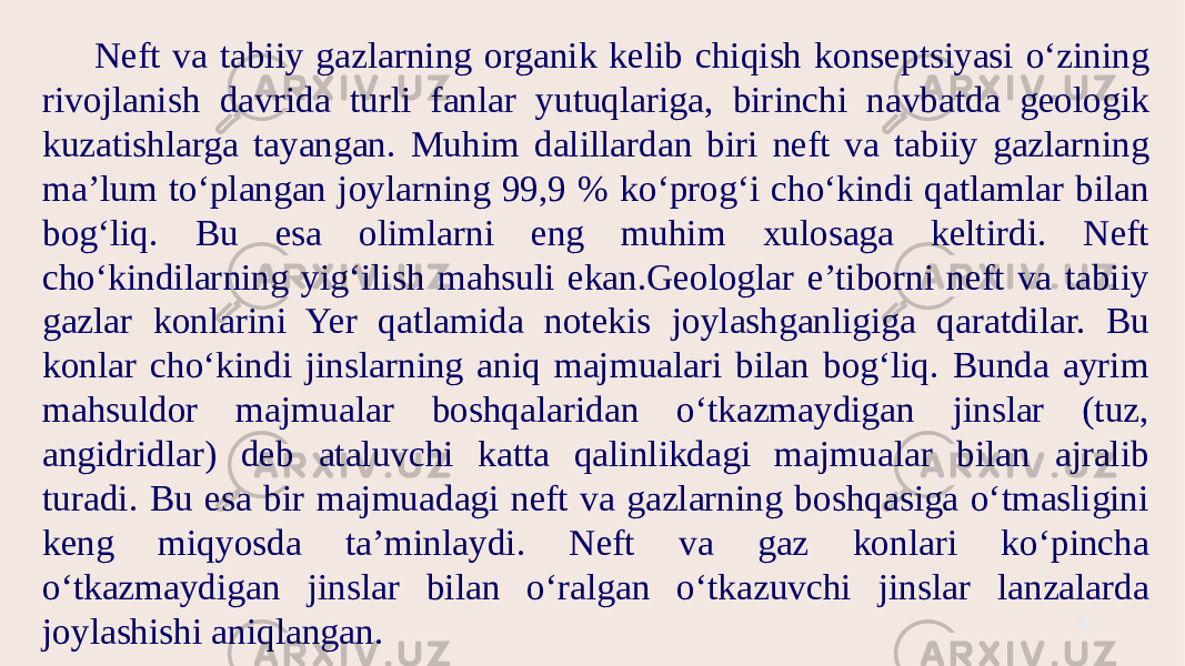 Neft va tabiiy gazlarning organik kelib chiqish konseptsiyasi o‘zining rivojlanish davrida turli fanlar yutuqlariga, birinchi navbatda geologik kuzatishlarga tayangan. Muhim dalillardan biri neft va tabiiy gazlarning ma’lum to‘plangan joylarning 99,9 % ko‘prog‘i cho‘kindi qatlamlar bilan bog‘liq. Bu esa olimlarni eng muhim xulosaga keltirdi. Neft cho‘kindilarning yig‘ilish mahsuli ekan.Geologlar e’tiborni neft va tabiiy gazlar konlarini Yer qatlamida notekis joylashganligiga qaratdilar. Bu konlar cho‘kindi jinslarning aniq majmualari bilan bog‘liq. Bunda ayrim mahsuldor majmualar boshqalaridan o‘tkazmaydigan jinslar (tuz, angidridlar) deb ataluvchi katta qalinlikdagi majmualar bilan ajralib turadi. Bu esa bir majmuadagi neft va gazlarning boshqasiga o‘tmasligini keng miqyosda ta’minlaydi. Neft va gaz konlari ko‘pincha o‘tkazmaydigan jinslar bilan o‘ralgan o‘tkazuvchi jinslar lanzalarda joylashishi aniqlangan. 6 