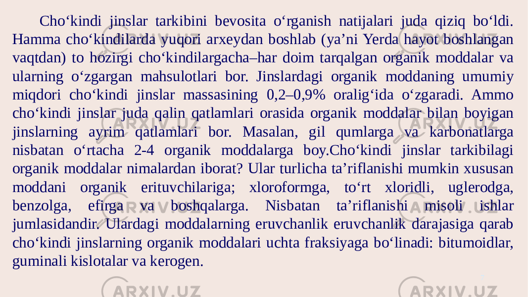 Cho‘kindi jinslar tarkibini bevosita o‘rganish natijalari juda qiziq bo‘ldi. Hamma cho‘kindilarda yuqori arxeydan boshlab (ya’ni Yerda hayot boshlangan vaqtdan) to hozirgi cho‘kindilargacha–har doim tarqalgan organik moddalar va ularning o‘zgargan mahsulotlari bor. Jinslardagi organik moddaning umumiy miqdori cho‘kindi jinslar massasining 0,2–0,9% oralig‘ida o‘zgaradi. Ammo cho‘kindi jinslar juda qalin qatlamlari orasida organik moddalar bilan boyigan jinslarning ayrim qatlamlari bor. Masalan, gil qumlarga va karbonatlarga nisbatan o‘rtacha 2-4 organik moddalarga boy.Cho‘kindi jinslar tarkibilagi organik moddalar nimalardan iborat? Ular turlicha ta’riflanishi mumkin xususan moddani organik erituvchilariga; xloroformga, to‘rt xloridli, uglerodga, benzolga, efirga va boshqalarga. Nisbatan ta’riflanishi misoli ishlar jumlasidandir. Ulardagi moddalarning eruvchanlik eruvchanlik darajasiga qarab cho‘kindi jinslarning organik moddalari uchta fraksiyaga bo‘linadi: bitumoidlar, guminali kislotalar va kerogen. 7 