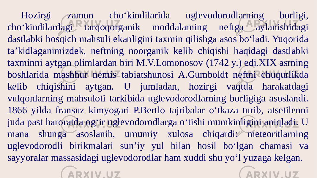 Hozirgi zamon cho‘kindilarida uglevodorodlarning borligi, cho‘kindilardagi tarqoqorganik moddalarning neftga aylanishidagi dastlabki bosqich mahsuli ekanligini taxmin qilishga asos bo‘ladi. Yuqorida ta’kidlaganimizdek, neftning noorganik kelib chiqishi haqidagi dastlabki taxminni aytgan olimlardan biri M.V.Lomonosov (1742 y.) edi.XIX asrning boshlarida mashhur nemis tabiatshunosi A.Gumboldt neftni chuqurlikda kelib chiqishini aytgan. U jumladan, hozirgi vaqtda harakatdagi vulqonlarning mahsuloti tarkibida uglevodorodlarning borligiga asoslandi. 1866 yilda fransuz kimyogari P.Bertlo tajribalar o‘tkaza turib, atsetilenni juda past haroratda og‘ir uglevodorodlarga o‘tishi mumkinligini aniqladi. U mana shunga asoslanib, umumiy xulosa chiqardi: meteoritlarning uglevodorodli birikmalari sun’iy yul bilan hosil bo‘lgan chamasi va sayyoralar massasidagi uglevodorodlar ham xuddi shu yo‘l yuzaga kelgan. 8 