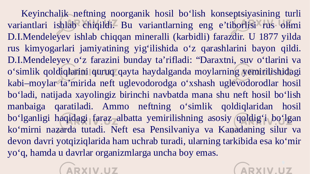 Keyinchalik neftning noorganik hosil bo‘lish konseptsiyasining turli variantlari ishlab chiqildi. Bu variantlarning eng e’tiborlisi rus olimi D.I.Mendeleyev ishlab chiqqan mineralli (karbidli) farazdir. U 1877 yilda rus kimyogarlari jamiyatining yig‘ilishida o‘z qarashlarini bayon qildi. D.I.Mendeleyev o‘z farazini bunday ta’rifladi: “Daraxtni, suv o‘tlarini va o‘simlik qoldiqlarini quruq qayta haydalganda moylarning yemirilishidagi kabi–moylar ta’mirida neft uglevodorodga o‘xshash uglevodorodlar hosil bo‘ladi, natijada xayolingiz birinchi navbatda mana shu neft hosil bo‘lish manbaiga qaratiladi. Ammo neftning o‘simlik qoldiqlaridan hosil bo‘lganligi haqidagi faraz albatta yemirilishning asosiy qoldig‘i bo‘lgan ko‘mirni nazarda tutadi. Neft esa Pensilvaniya va Kanadaning silur va devon davri yotqiziqlarida ham uchrab turadi, ularning tarkibida esa ko‘mir yo‘q, hamda u davrlar organizmlarga uncha boy emas. 9 