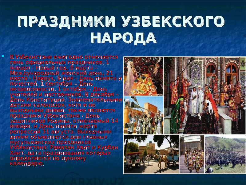 ПРАЗДНИКИ УЗБЕКСКОГО ПРАЗДНИКИ УЗБЕКСКОГО НАРОДАНАРОДА  В Узбекистане ежегодно отмечается В Узбекистане ежегодно отмечается семь официальных праздников: 1 семь официальных праздников: 1 января - Новый год, 8 марта – января - Новый год, 8 марта – Международный женский день, 21 Международный женский день, 21 марта - Навруз, 9 мая - День памяти и марта - Навруз, 9 мая - День памяти и почестей, 1 сентября – День почестей, 1 сентября – День независимости, 1 октября – День независимости, 1 октября – День учителей и наставников, 8 декабря – учителей и наставников, 8 декабря – День Конституции. Знаменательными День Конституции. Знаменательными датами календаря, хотя и не датами календаря, хотя и не выходными днями, также являются выходными днями, также являются праздники Узбекистана - День праздники Узбекистана - День защитников Родины, отмечаемый 14 защитников Родины, отмечаемый 14 января, и День памяти жертв января, и День памяти жертв репрессий 31 августа. Выходными репрессий 31 августа. Выходными днями объявляются дни главных днями объявляются дни главных мусульманских праздников мусульманских праздников Узбекистана: Рамазан Хаит и Курбан Узбекистана: Рамазан Хаит и Курбан Хаит, дата празднования которых Хаит, дата празднования которых определяется по лунному определяется по лунному календарю. календарю.  