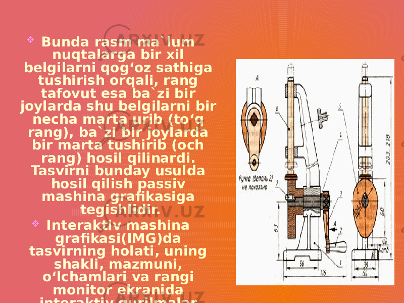  Bunda rasm ma`lum nuqtalarga bir xil belgilarni qog‘oz sathiga tushirish orqali, rang tafovut esa ba`zi bir joylarda shu belgilarni bir necha marta urib (to‘q rang), ba`zi bir joylarda bir marta tushirib (och rang) hosil qilinardi. Tasvirni bunday usulda hosil qilish passiv mashina grafikasiga tegishlidir.  Interaktiv mashina grafikasi(IMG)da tasvirning holati, uning shakli, mazmuni, o‘lchamlari va rangi monitor ekranida interaktiv qurilmalar yordamida dinamik ravishda uzluksiz o‘zgartirilib, boshqarib turiladi. 