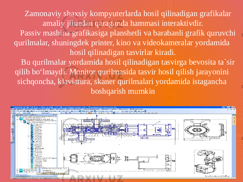 Zamonaviy shaxsiy kompyuterlarda hosil qilinadigan grafikalar amaliy jihatdan qaraganda hammasi interaktivdir. Passiv mashina grafikasiga planshetli va barabanli grafik quruvchi qurilmalar, shuningdek printer, kino va videokameralar yordamida hosil qilinadigan tasvirlar kiradi. Bu qurilmalar yordamida hosil qilinadigan tasvirga bevosita ta`sir qilib bo‘lmaydi. Monitor qurilmasida tasvir hosil qilish jarayonini sichqoncha, klaviatura, skaner qurilmalari yordamida istagancha boshqarish mumkin 