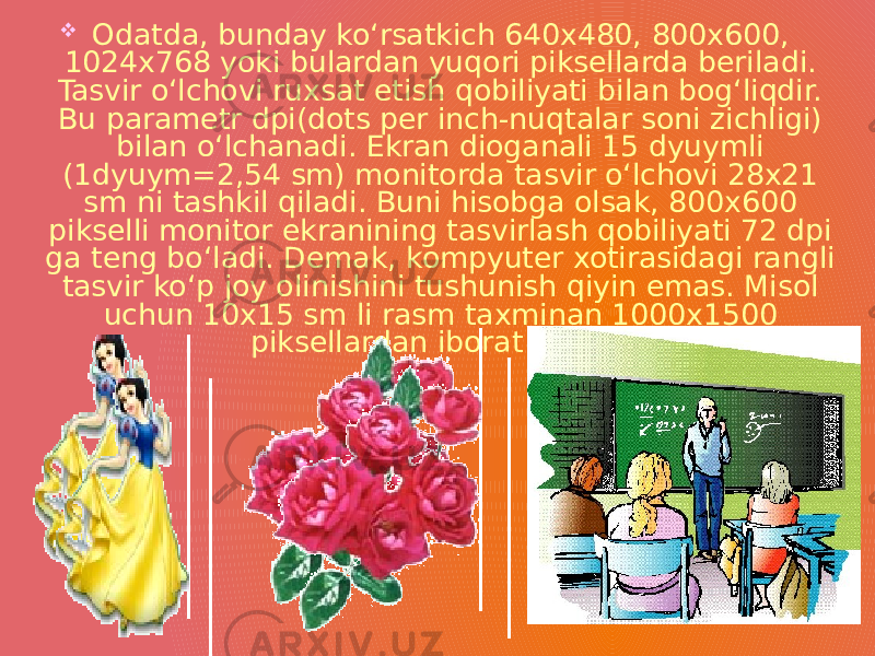  Odatda, bunday ko‘rsatkich 640x480, 800x600, 1024x768 yoki bulardan yuqori piksellarda beriladi. Tasvir o‘lchovi ruxsat etish qobiliyati bilan bog‘liqdir. Bu parametr dpi(dots per inch-nuqtalar soni zichligi) bilan o‘lchanadi. Ekran dioganali 15 dyuymli (1dyuym=2,54 sm) monitorda tasvir o‘lchovi 28x21 sm ni tashkil qiladi. Buni hisobga olsak, 800x600 pikselli monitor ekranining tasvirlash qobiliyati 72 dpi ga teng bo‘ladi. Demak, kompyuter xotirasidagi rangli tasvir ko‘p joy olinishini tushunish qiyin emas. Misol uchun 10x15 sm li rasm taxminan 1000x1500 piksellardan iborat bo‘ladi. 