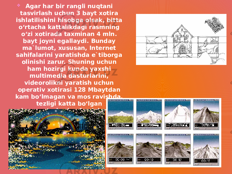  Agar har bir rangli nuqtani tasvirlash uchun 3 bayt xotira ishlatilishini hisobga olsak, bitta o‘rtacha kattalikdagi rasmning o‘zi xotirada taxminan 4 mln. bayt joyni egallaydi. Bunday ma`lumot, xususan, Internet sahifalarini yaratishda e`tiborga olinishi zarur. Shuning uchun ham hozirgi kunda yaxshi multimedia dasturlarini, videorolikni yaratish uchun operativ xotirasi 128 Mbaytdan kam bo‘lmagan va mos ravishda, tezligi katta bo‘lgan kompyuterlardan foydalanish maqsadga muvofiq. 