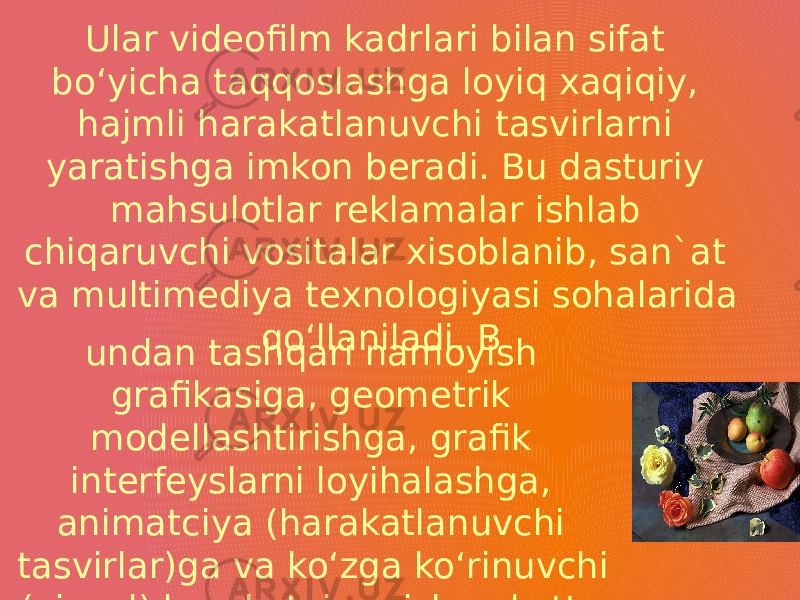 Ular videofilm kadrlari bilan sifat bo‘yicha taqqoslashga loyiq xaqiqiy, hajmli harakatlanuvchi tasvirlarni yaratishga imkon beradi. Bu dasturiy mahsulotlar reklamalar ishlab chiqaruvchi vositalar xisoblanib, san`at va multimediya texnologiyasi sohalarida qo‘llaniladi. B undan tashqari namoyish grafikasiga, geometrik modellashtirishga, grafik interfeyslarni loyihalashga, animatciya (harakatlanuvchi tasvirlar)ga va ko‘zga ko‘rinuvchi (vizual) harakatni qurishga katta e`tibor berilmoqda. 