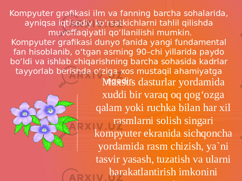 Kompyuter grafikasi ilm va fanning barcha sohalarida, ayniqsa iqtisodiy ko‘rsatkichlarni tahlil qilishda muvoffaqiyatli qo‘llanilishi mumkin. Kompyuter grafikasi dunyo fanida yangi fundamental fan hisoblanib, o‘tgan asrning 90–chi yillarida paydo bo‘ldi va ishlab chiqarishning barcha sohasida kadrlar tayyorlab berishda o‘ziga xos mustaqil ahamiyatga egadir. Maxsus dasturlar yordamida xuddi bir varaq oq qog‘ozga qalam yoki ruchka bilan har xil rasmlarni solish singari kompyuter ekranida sichqoncha yordamida rasm chizish, ya`ni tasvir yasash, tuzatish va ularni harakatlantirish imkonini yaratdi. 