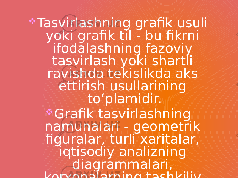   Tasvirlashning grafik usuli yoki grafik til - bu fikrni ifodalashning fazoviy tasvirlash yoki shartli ravishda tekislikda aks ettirish usullarining to‘plamidir.  Grafik tasvirlashning namunalari - geometrik figuralar, turli xaritalar, iqtisodiy analizning diagrammalari, korxonalarning tashkiliy strukturaviy sxemalari va boshqalar bo‘lishi mumkin. 